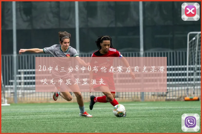 20中4三分8中0布伦森赛后目光呆滞 咬毛巾发呆显沮丧