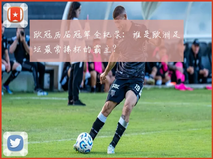 欧冠历届冠军全纪录：谁是欧洲足坛最常捧杯的霸主？