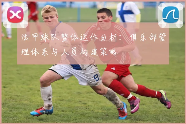 法甲球队整体运作分析：俱乐部管理体系与人员构建策略