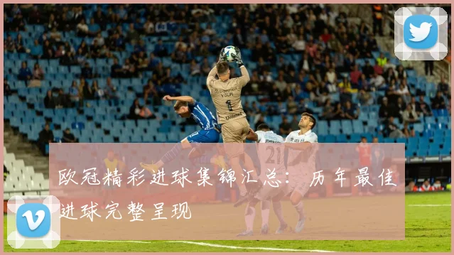 欧冠精彩进球集锦汇总：历年最佳进球完整呈现