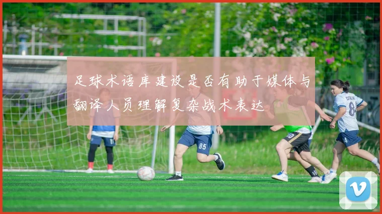 足球术语库建设是否有助于媒体与翻译人员理解复杂战术表达