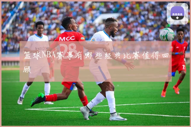 篮球NBA赛事有哪些经典比赛值得回顾