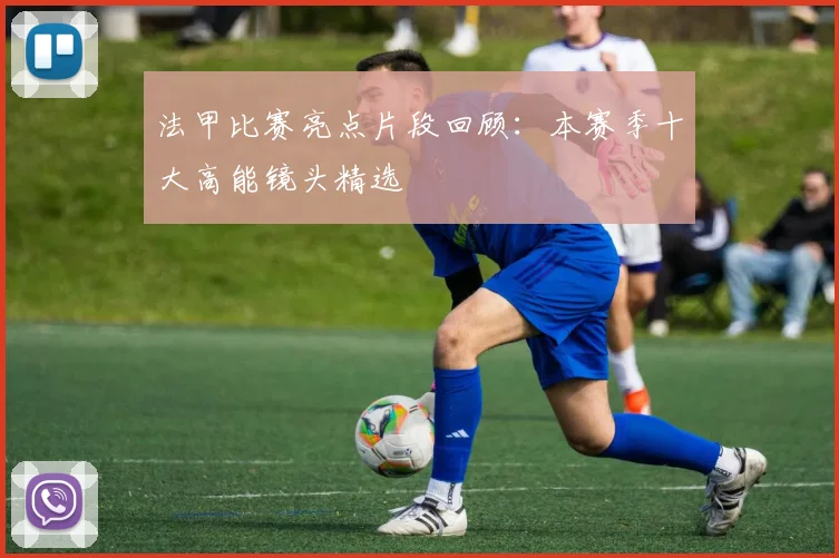 法甲比赛亮点片段回顾：本赛季十大高能镜头精选